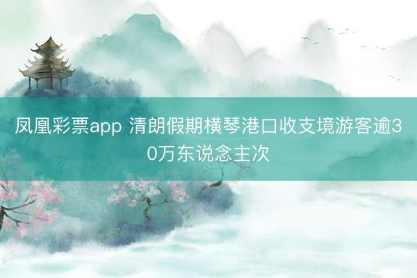 凤凰彩票app 清朗假期横琴港口收支境游客逾30万东说念主次