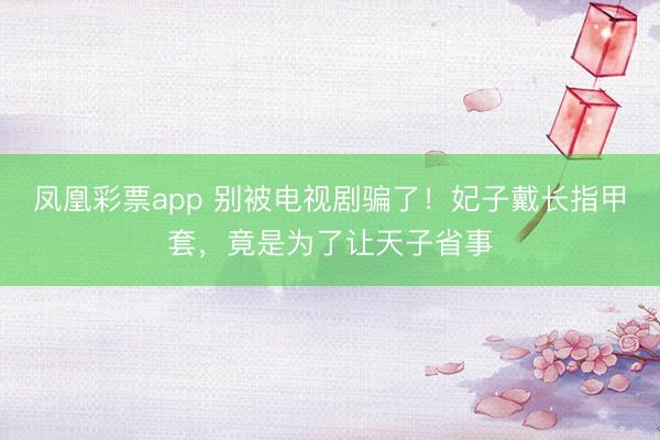 凤凰彩票app 别被电视剧骗了！妃子戴长指甲套，竟是为了让天子省事